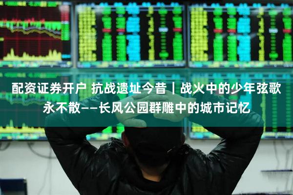 配资证券开户 抗战遗址今昔｜战火中的少年弦歌永不散——长风公园群雕中的城市记忆
