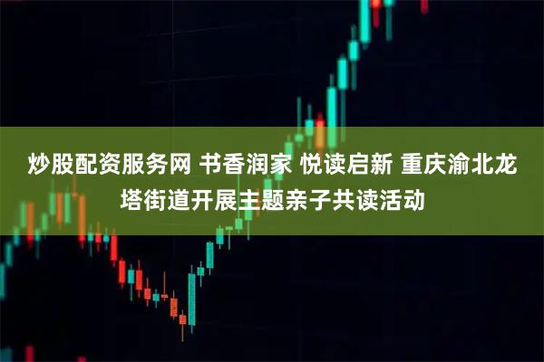 炒股配资服务网 书香润家 悦读启新 重庆渝北龙塔街道开展主题亲子共读活动