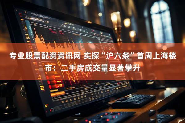 专业股票配资资讯网 实探“沪六条”首周上海楼市：二手房成交量显著攀升