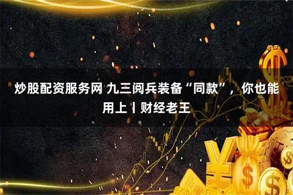 炒股配资服务网 九三阅兵装备“同款”，你也能用上丨财经老王