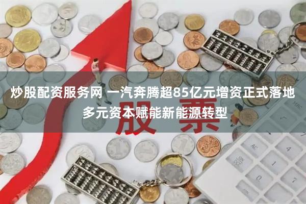 炒股配资服务网 一汽奔腾超85亿元增资正式落地 多元资本赋能新能源转型