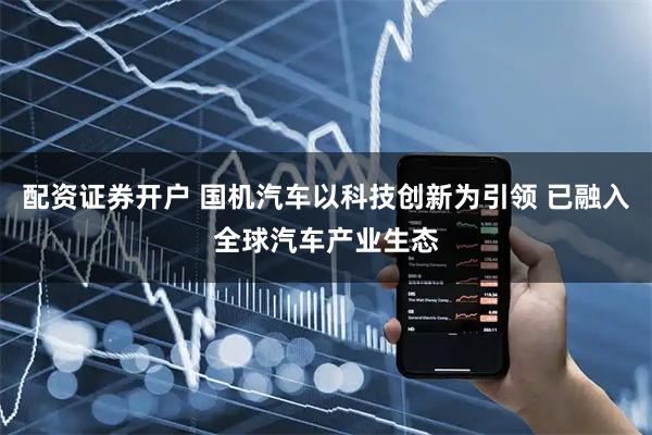 配资证券开户 国机汽车以科技创新为引领 已融入全球汽车产业生态
