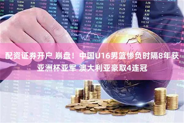 配资证券开户 崩盘！中国U16男篮惨负时隔8年获亚洲杯亚军 澳大利亚豪取4连冠
