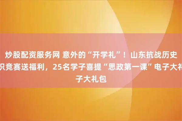 炒股配资服务网 意外的“开学礼”！山东抗战历史知识竞赛送福利，25名学子喜提“思政第一课”电子大礼包