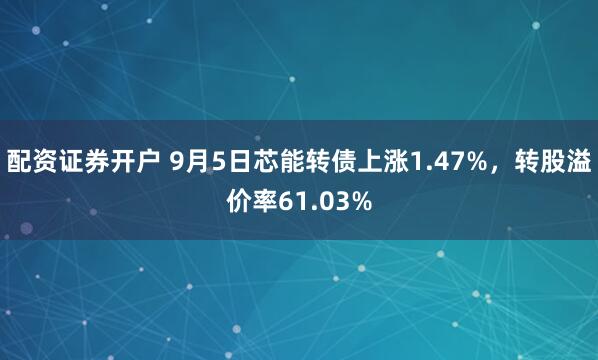配资证券开户 9月5日芯能转债上涨1.47%，转股溢价率61.03%