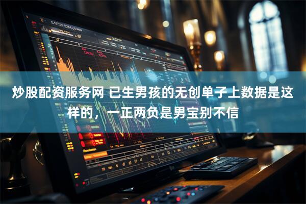 炒股配资服务网 已生男孩的无创单子上数据是这样的，一正两负是男宝别不信