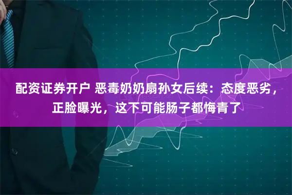 配资证券开户 恶毒奶奶扇孙女后续：态度恶劣，正脸曝光，这下可能肠子都悔青了