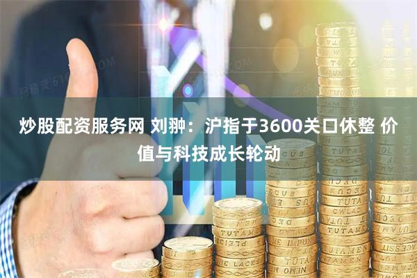 炒股配资服务网 刘翀：沪指于3600关口休整 价值与科技成长轮动