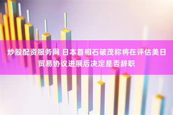 炒股配资服务网 日本首相石破茂称将在评估美日贸易协议进展后决定是否辞职