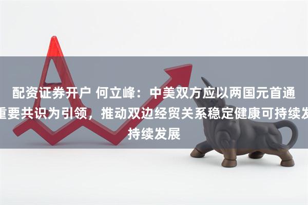 配资证券开户 何立峰：中美双方应以两国元首通话重要共识为引领，推动双边经贸关系稳定健康可持续发展