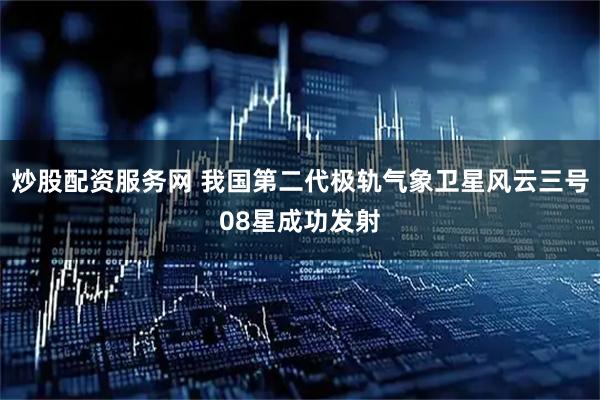 炒股配资服务网 我国第二代极轨气象卫星风云三号08星成功发射