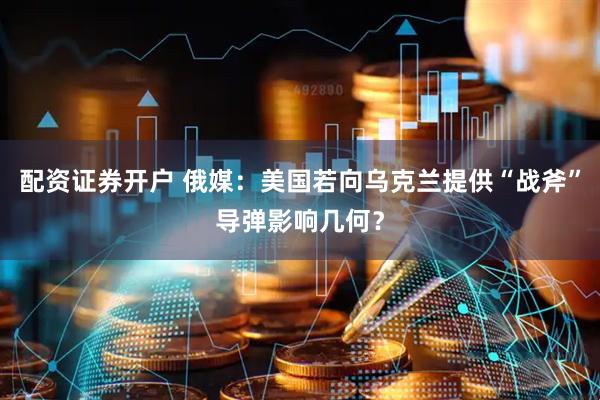 配资证券开户 俄媒：美国若向乌克兰提供“战斧”导弹影响几何？
