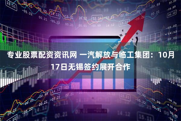 专业股票配资资讯网 一汽解放与临工集团：10月17日无锡签约展开合作