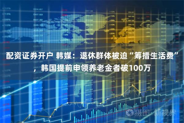 配资证券开户 韩媒:退休群体被迫“筹措生活费”,韩国提前申领养老金者破100万