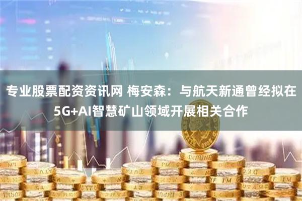 专业股票配资资讯网 梅安森：与航天新通曾经拟在5G+AI智慧矿山领域开展相关合作