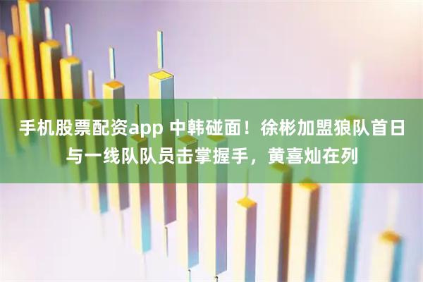 手机股票配资app 中韩碰面！徐彬加盟狼队首日与一线队队员击掌握手，黄喜灿在列