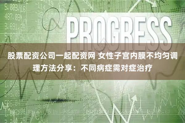 股票配资公司一起配资网 女性子宫内膜不均匀调理方法分享：不同病症需对症治疗