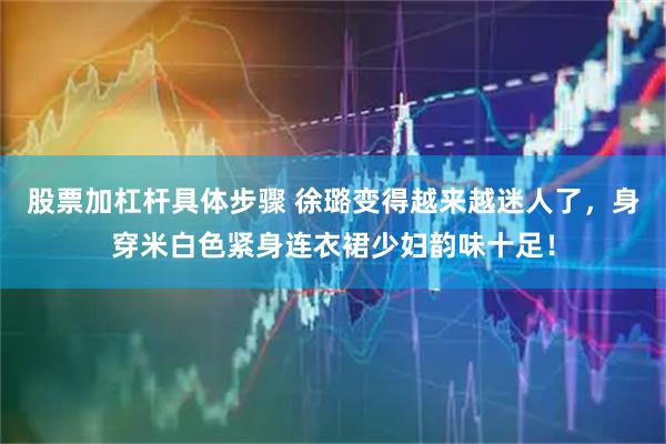 股票加杠杆具体步骤 徐璐变得越来越迷人了，身穿米白色紧身连衣裙少妇韵味十足！