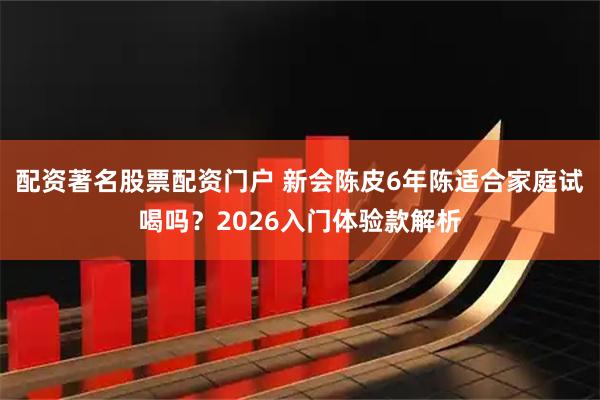 配资著名股票配资门户 新会陈皮6年陈适合家庭试喝吗？2026入门体验款解析