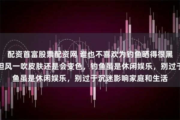 配资首富股票配资网 谁也不喜欢为钓鱼晒得很黑,都采取保护措施,但风一吹皮肤还是会变色,钓鱼虽是休闲娱乐,别过于沉迷影响家庭和生活