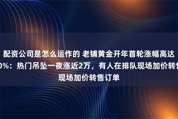 配资公司是怎么运作的 老铺黄金开年首轮涨幅高达20-30%:热门吊坠一夜涨近2万,有人在排队现场加价转售订单