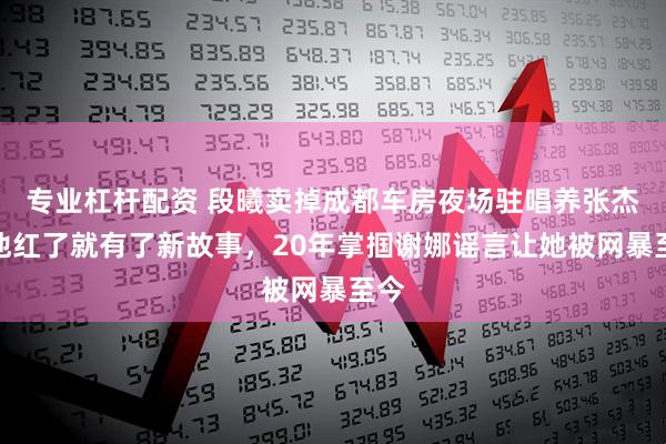 专业杠杆配资 段曦卖掉成都车房夜场驻唱养张杰，他红了就有了新故事，20年掌掴谢娜谣言让她被网暴至今