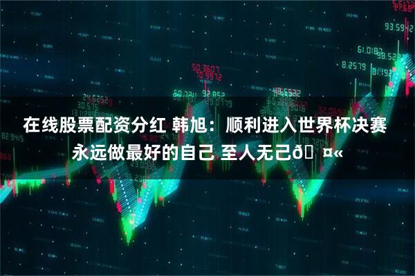 在线股票配资分红 韩旭：顺利进入世界杯决赛 永远做最好的自己 至人无己🤫