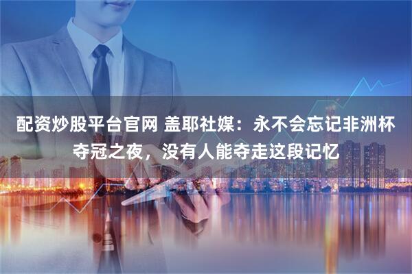 配资炒股平台官网 盖耶社媒：永不会忘记非洲杯夺冠之夜，没有人能夺走这段记忆