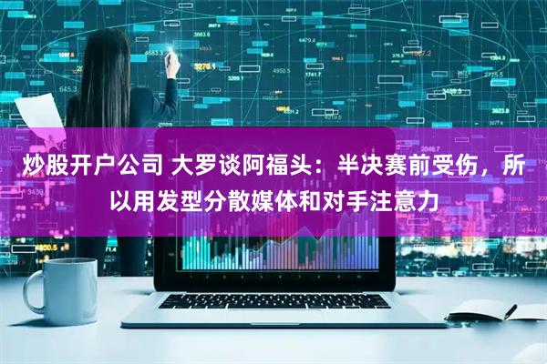 炒股开户公司 大罗谈阿福头:半决赛前受伤,所以用发型分散媒体和对手注意力