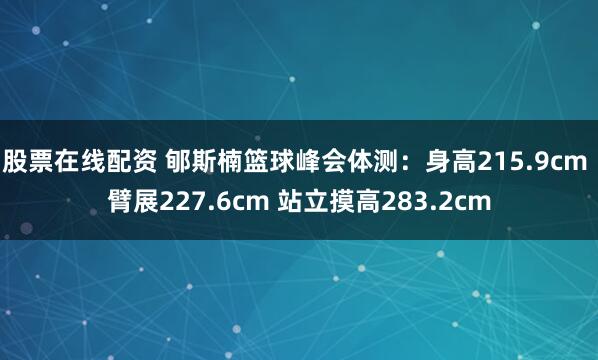 股票在线配资 郇斯楠篮球峰会体测：身高215.9cm 臂展227.6cm 站立摸高283.2cm