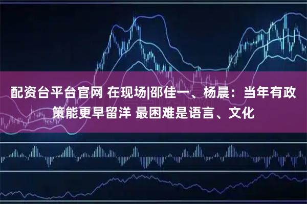 配资台平台官网 在现场|邵佳一、杨晨：当年有政策能更早留洋 最困难是语言、文化