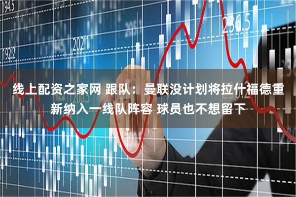 线上配资之家网 跟队：曼联没计划将拉什福德重新纳入一线队阵容 球员也不想留下