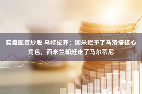 实盘配资炒股 马特拉齐：国米赋予了马洛塔核心角色，而米兰却赶走了马尔蒂尼