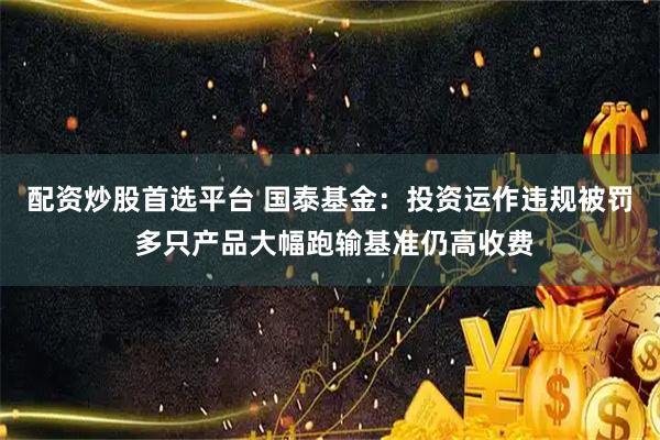 配资炒股首选平台 国泰基金：投资运作违规被罚 多只产品大幅跑输基准仍高收费