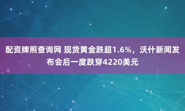 配资牌照查询网 现货黄金跌超1.6%，沃什新闻发布会后一度跌穿4220美元
