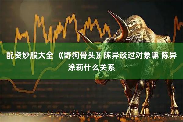 配资炒股大全 《野狗骨头》陈异谈过对象嘛 陈异涂莉什么关系