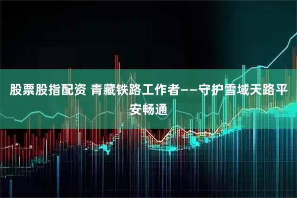 股票股指配资 青藏铁路工作者——守护雪域天路平安畅通