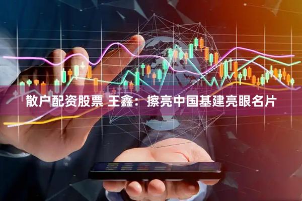 散户配资股票 王鑫：擦亮中国基建亮眼名片
