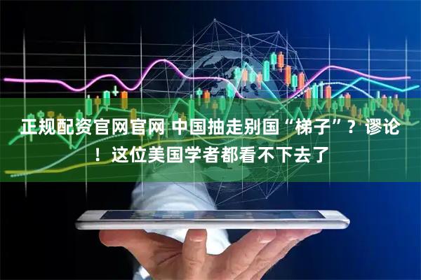 正规配资官网官网 中国抽走别国“梯子”？谬论！这位美国学者都看不下去了