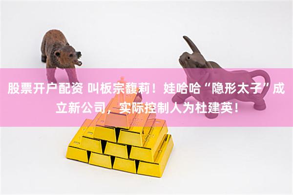 股票开户配资 叫板宗馥莉！娃哈哈“隐形太子”成立新公司，实际控制人为杜建英！