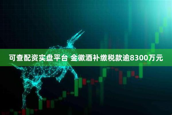 可查配资实盘平台 金徽酒补缴税款逾8300万元