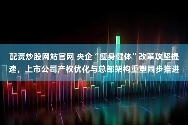 配资炒股网站官网 央企“瘦身健体”改革攻坚提速，上市公司产权优化与总部架构重塑同步推进