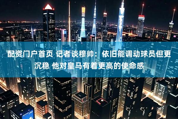 配资门户首页 记者谈穆帅：依旧能调动球员但更沉稳 他对皇马有着更高的使命感