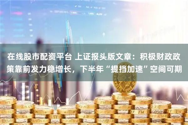 在线股市配资平台 上证报头版文章：积极财政政策靠前发力稳增长，下半年“提挡加速”空间可期